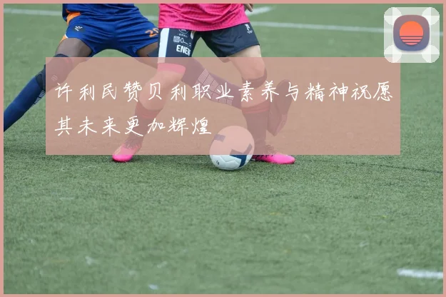 许利民赞贝利职业素养与精神祝愿其未来更加辉煌