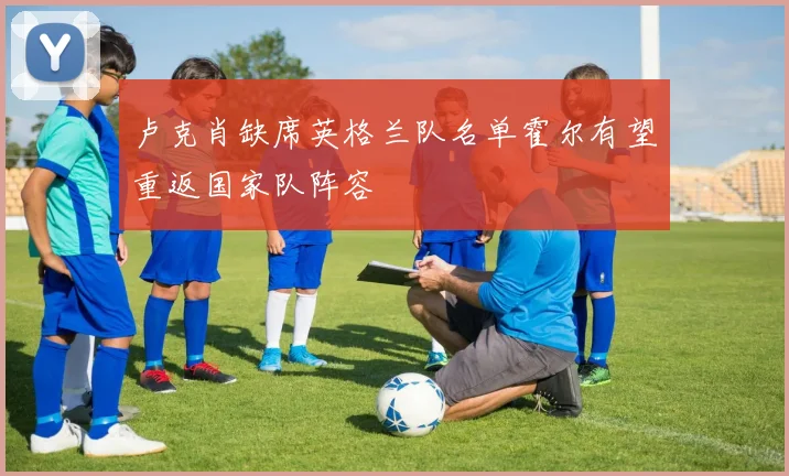 卢克肖缺席英格兰队名单霍尔有望重返国家队阵容