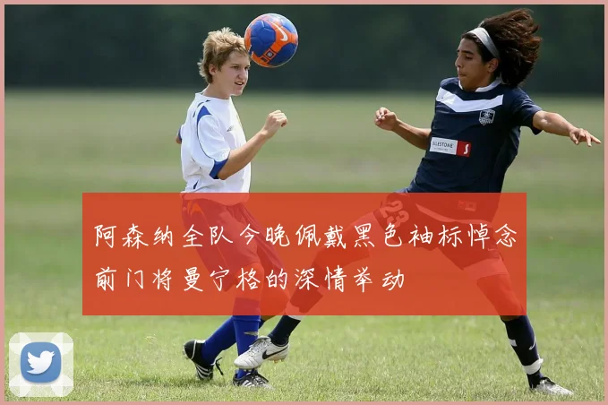 阿森纳全队今晚佩戴黑色袖标悼念前门将曼宁格的深情举动
