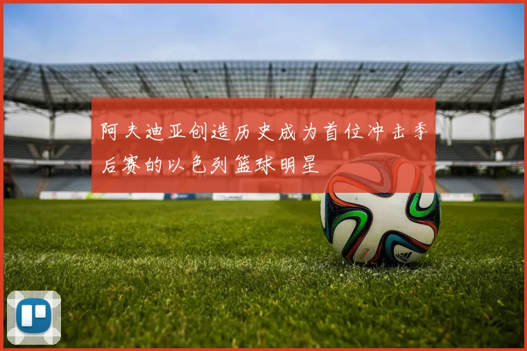 阿夫迪亚创造历史成为首位冲击季后赛的以色列篮球明星